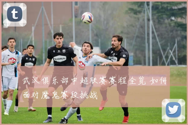 武汉俱乐部中超联赛赛程全览 如何面对魔鬼赛段挑战